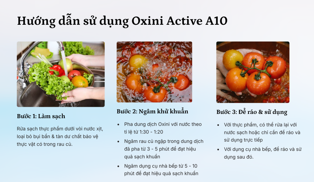 Hướng dẫn sử dụng nước ngâm rửa rau củ sát khuẩn - Oxini Active A10 Bước 1: Rửa sạch rau củ quả dưới vòi nước mạnh, loại bỏ hết chất bụi bẩn bên ngoài Bước 2: Pha dung dịch Oxini với nước theo tỉ lệ từ 1:30 - 1:20 và ngâm ngập rau củ trong 3 - 5p Bước 3: Rửa lại bằng nước sạch hoặc không cần rửa lại, để ráo nước và sử dụng trực tiếp